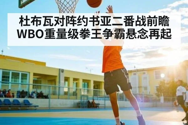 杜布瓦对阵约书亚二番战前瞻 WBO重量级拳王争霸悬念再起