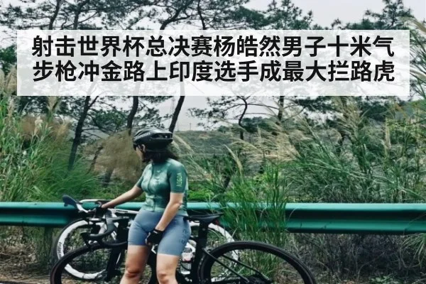 射击世界杯总决赛杨皓然男子十米气步枪冲金路上印度选手成最大拦路虎