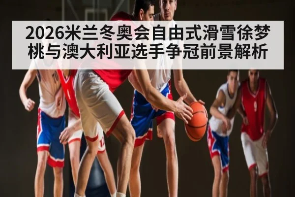 2026米兰冬奥会自由式滑雪徐梦桃与澳大利亚选手争冠前景解析